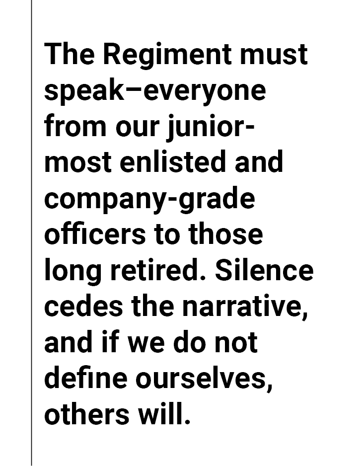 The Regiment must speak–everyone from our junior-most enlisted and company-grade officers to those long retired. Silence cedes the narrative, and if we do not define ourselves, others will. 