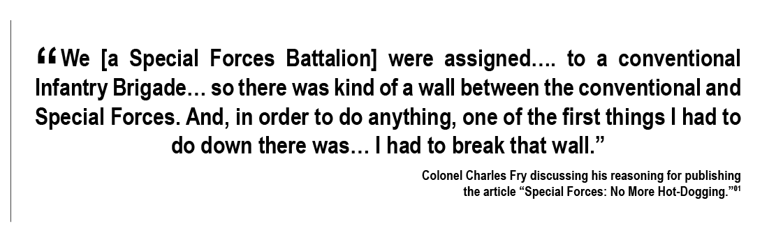 “We  were assigned…. to a conventional Infantry Brigade… so there was kind of a wall between the conventional and Special Forces. And, in order to do anything, one of the first things I had to do down there was… I had to break that wall.” – Colonel Charles Fry discussing his reasoning for publishing the article “Special Forces: No More Hot-Dogging.”